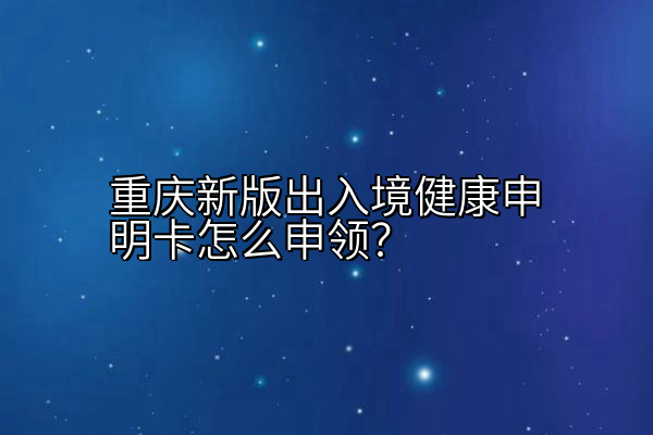 重庆新版出入境健康申明卡怎么申领？