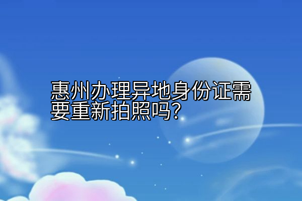 惠州办理异地身份证需要重新拍照吗？