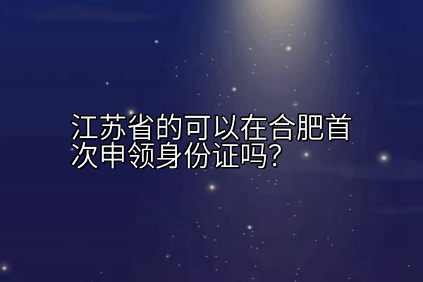 江苏省的可以在合肥首次申领身份证吗？