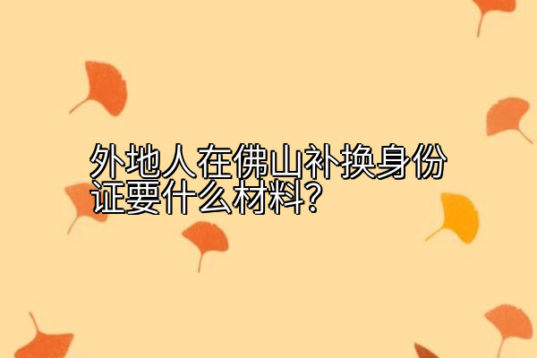 外地人在佛山补换身份证要什么材料？