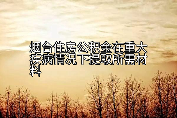 烟台住房公积金在重大疾病情况下提取所需材料