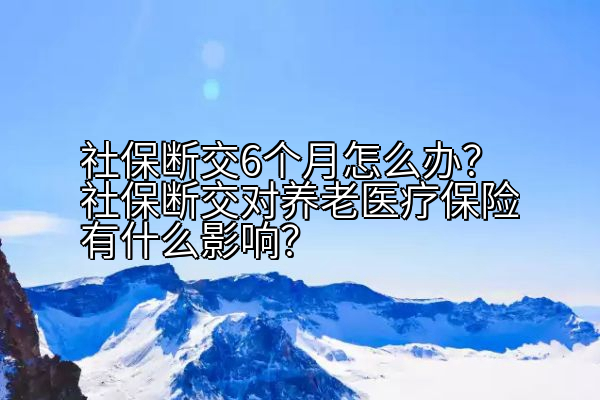社保断交6个月怎么办？社保断交对养老医疗保险有什么影响？