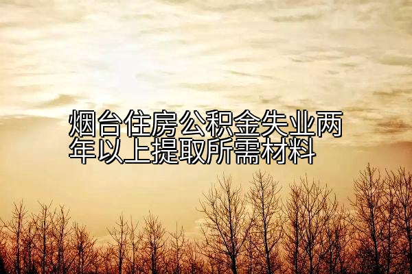 烟台住房公积金失业两年以上提取所需材料