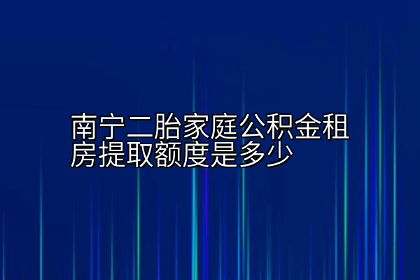 南宁二胎家庭公积金租房提取额度是多少