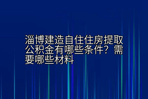 淄博建造自住住房提取公积金有哪些条件？需要哪些材料