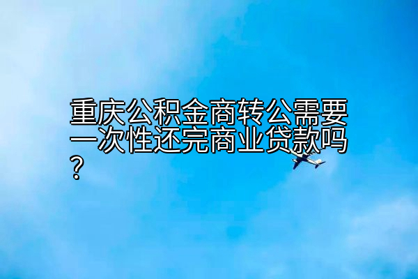 重庆公积金商转公需要一次性还完商业贷款吗？