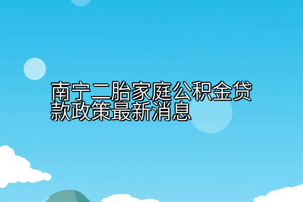 南宁二胎家庭公积金贷款政策最新消息