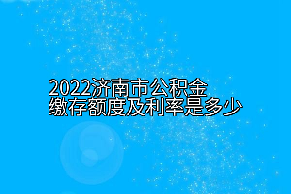2022济南市公积金缴存额度及利率是多少