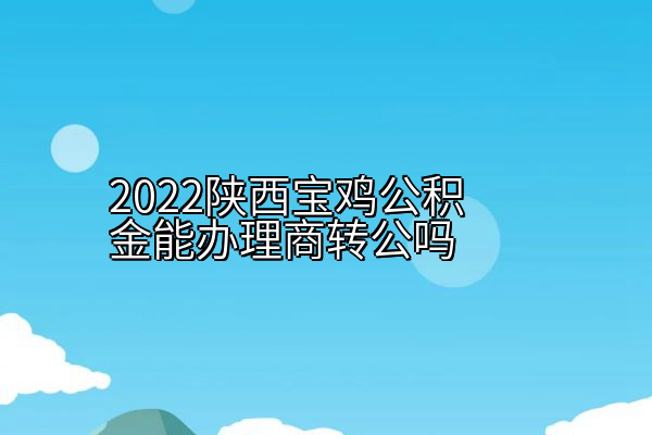 2022陕西宝鸡公积金能办理商转公吗