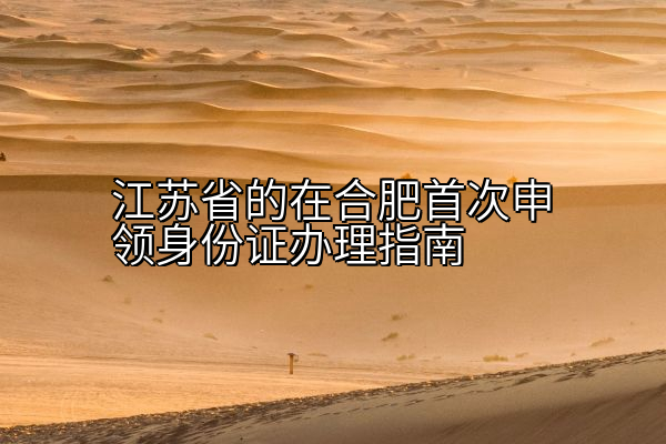 江苏省的在合肥首次申领身份证办理指南
