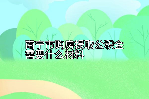 南宁市购房提取公积金需要什么材料