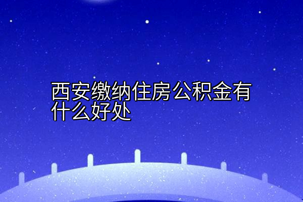 西安缴纳住房公积金有什么好处
