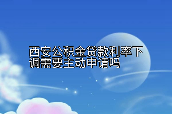 西安公积金贷款利率下调需要主动申请吗