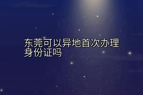 东莞可以异地首次办理身份证吗