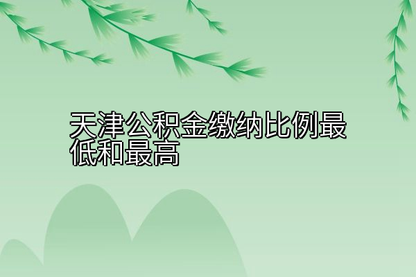 天津公积金缴纳比例最低和最高