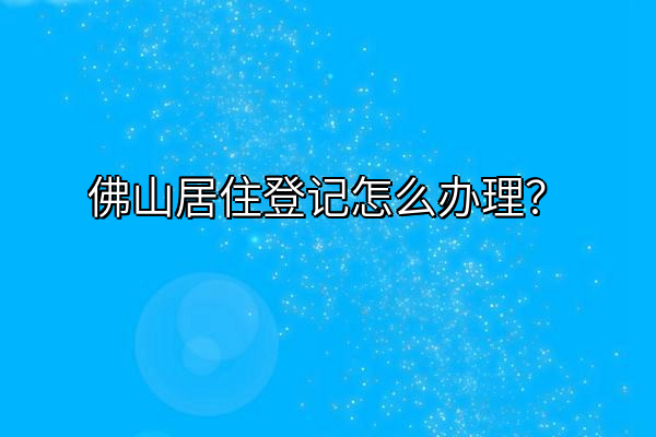 佛山居住登记怎么办理？