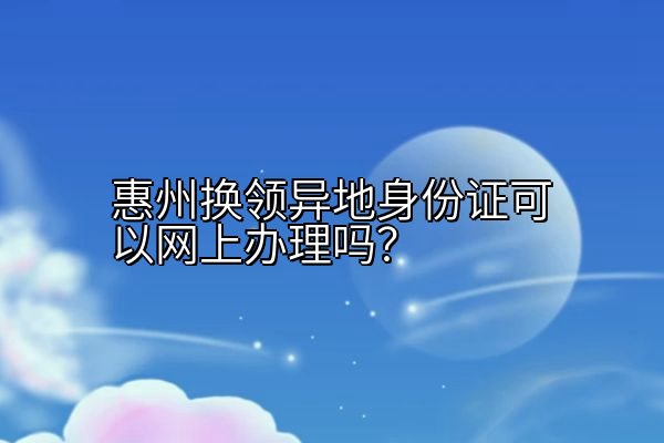 惠州换领异地身份证可以网上办理吗？
