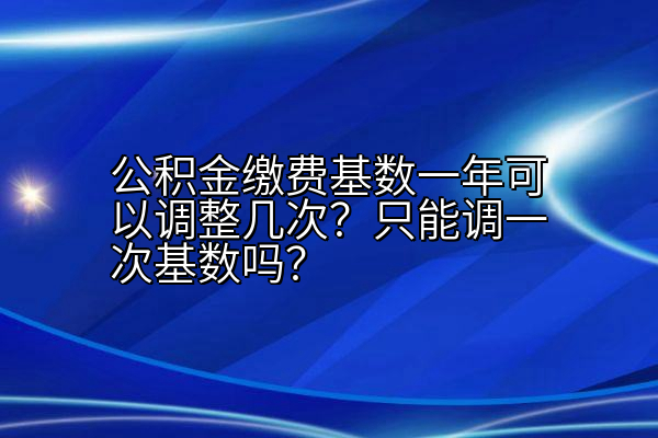 公积金缴费基数一年可以调整几次？只能调一次基数吗？