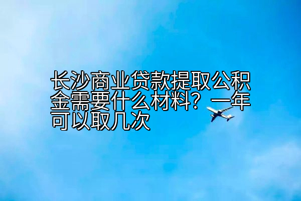 长沙商业贷款提取公积金需要什么材料？一年可以取几次