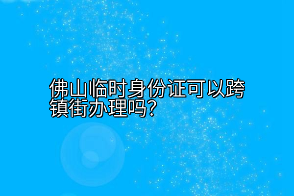 佛山临时身份证可以跨镇街办理吗？