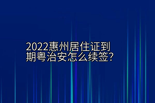 2022惠州居住证到期粤治安怎么续签？