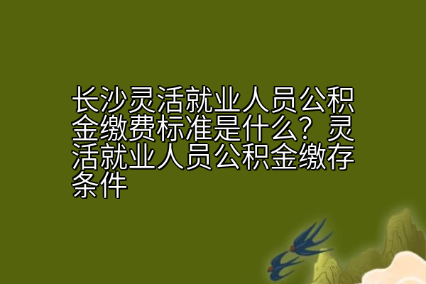 长沙灵活就业人员公积金缴费标准是什么？灵活就业人员公积金缴存条件
