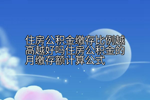 住房公积金缴存比例越高越好吗住房公积金的月缴存额计算公式