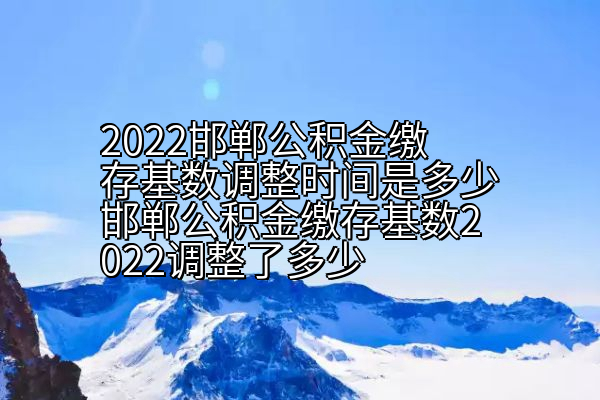 2022邯郸公积金缴存基数调整时间是多少邯郸公积金缴存基数2022调整了多少