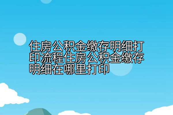 住房公积金缴存明细打印流程住房公积金缴存明细在哪里打印