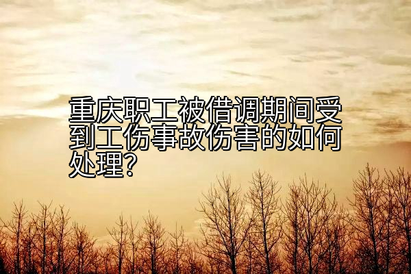 重庆职工被借调期间受到工伤事故伤害的如何处理？