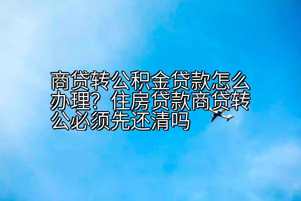 商贷转公积金贷款怎么办理？住房贷款商贷转公必须先还清吗