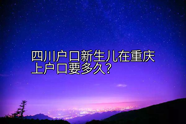 四川户口新生儿在重庆上户口要多久？