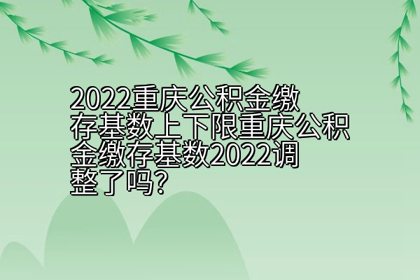 2022重庆公积金缴存基数上下限重庆公积金缴存基数2022调整了吗？