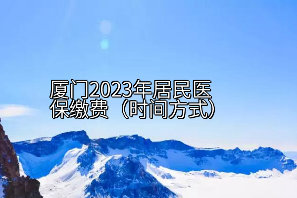 厦门2023年居民医保缴费（时间方式）
