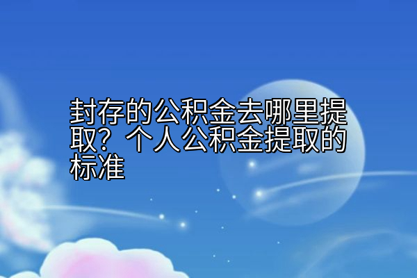 封存的公积金去哪里提取？个人公积金提取的标准