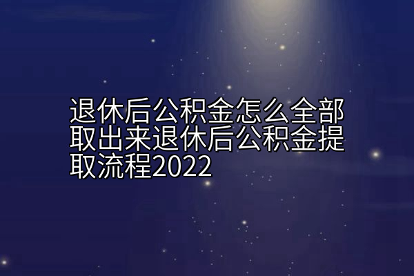 退休后公积金怎么全部取出来退休后公积金提取流程2022