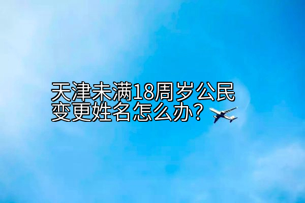 天津未满18周岁公民变更姓名怎么办？