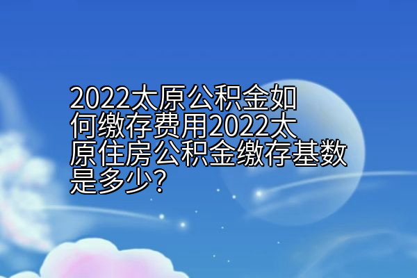 2022太原公积金如何缴存费用2022太原住房公积金缴存基数是多少？