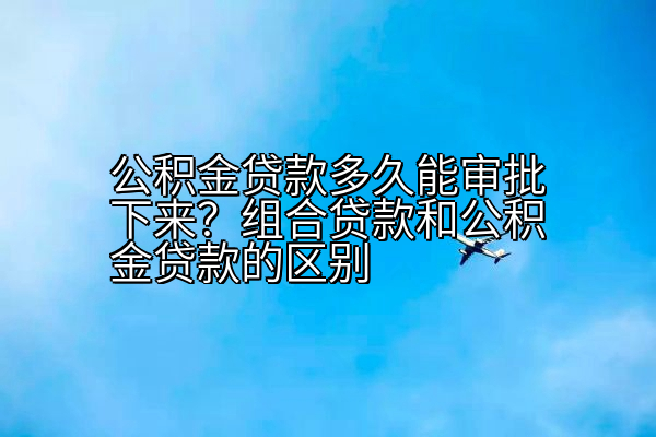 公积金贷款多久能审批下来？组合贷款和公积金贷款的区别