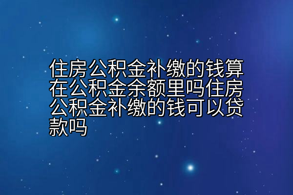 住房公积金补缴的钱算在公积金余额里吗住房公积金补缴的钱可以贷款吗