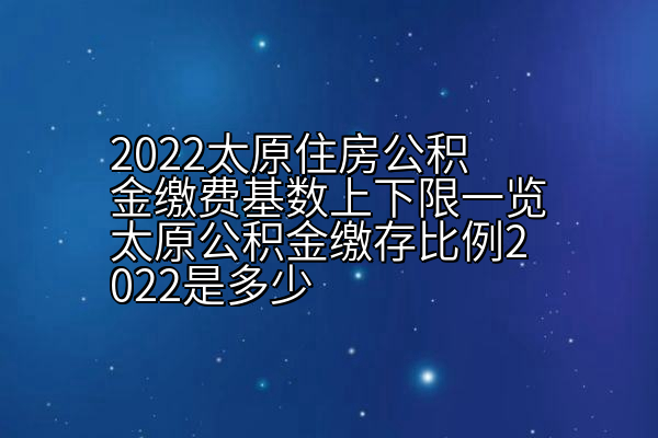 2022太原住房公积金缴费基数上下限一览太原公积金缴存比例2022是多少