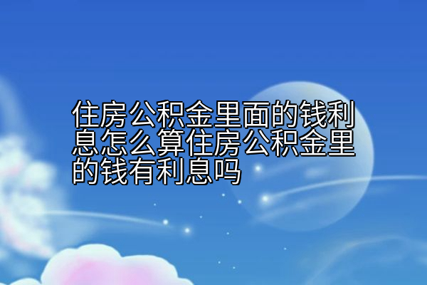 住房公积金里面的钱利息怎么算住房公积金里的钱有利息吗