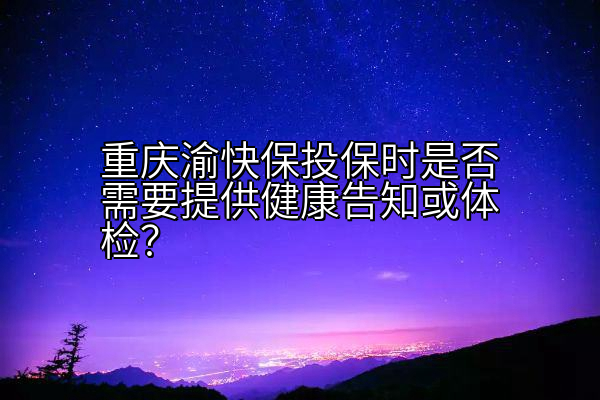 重庆渝快保投保时是否需要提供健康告知或体检？