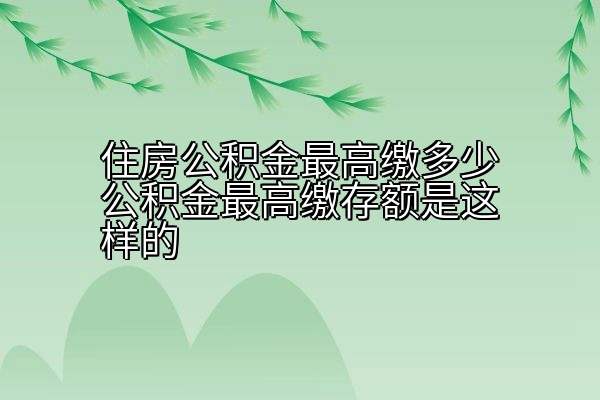住房公积金最高缴多少公积金最高缴存额是这样的