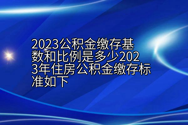 2023公积金缴存基数和比例是多少2023年住房公积金缴存标准如下