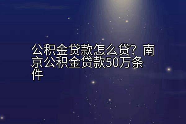 公积金贷款怎么贷？南京公积金贷款50万条件