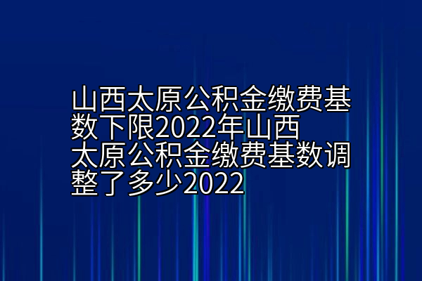 山西太原公积金缴费基数下限2022年山西太原公积金缴费基数调整了多少2022