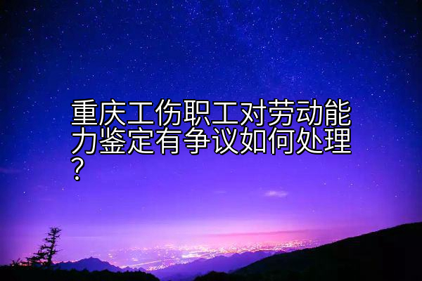 重庆工伤职工对劳动能力鉴定有争议如何处理？