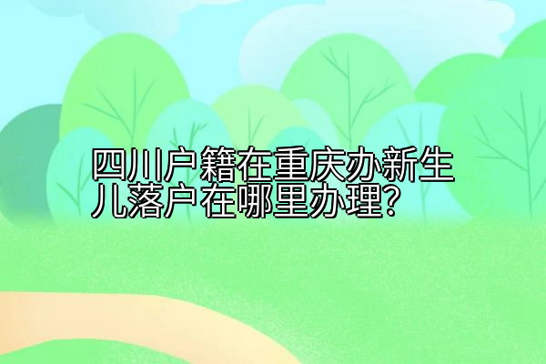 四川户籍在重庆办新生儿落户在哪里办理？