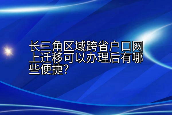 长三角区域跨省户口网上迁移可以办理后有哪些便捷？